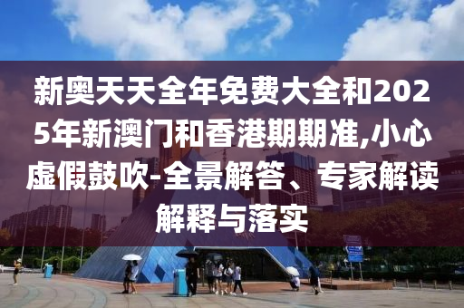 新奧天天全年免費大全和2025年新澳門和香港期期準(zhǔn),小心虛假鼓吹-全景解答、專家解讀解釋與落實