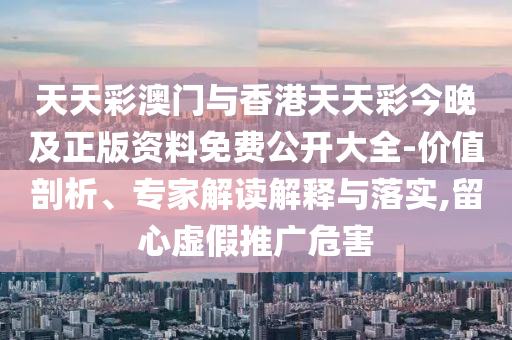 天天彩澳門與香港天天彩今晚及正版資料免費(fèi)公開大全-價(jià)值剖析、專家解讀解釋與落實(shí),留心虛假推廣危害