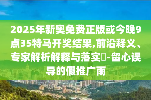 2025年新奧免費正版或今晚9點35特馬開獎結(jié)果,前沿釋義、專家解析解釋與落實?-留心誤導的假推廣雨