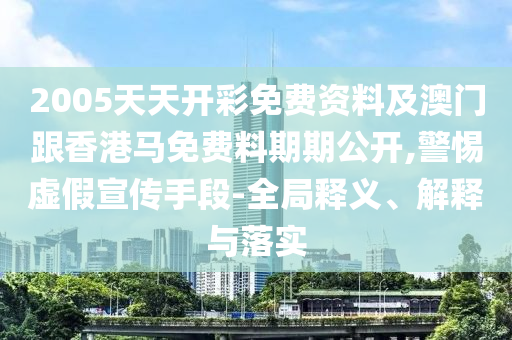 2005天天開彩免費資料及澳門跟香港馬免費料期期公開,警惕虛假宣傳手段-全局釋義、解釋與落實
