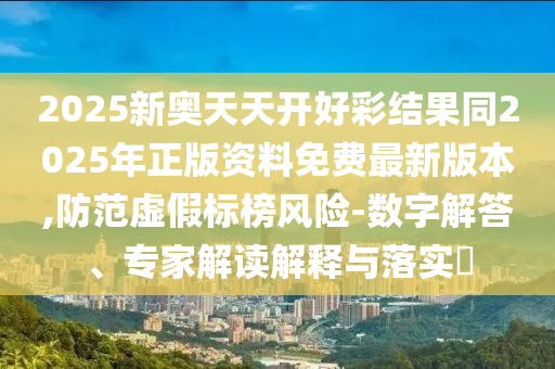 2025新奧天天開好彩結果同2025年正版資料免費最新版本,防范虛假標榜風險-數(shù)字解答、專家解讀解釋與落實?