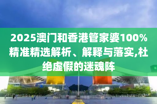 2025澳門和香港管家婆100%精準(zhǔn)精選解析、解釋與落實(shí),杜絕虛假的迷魂陣