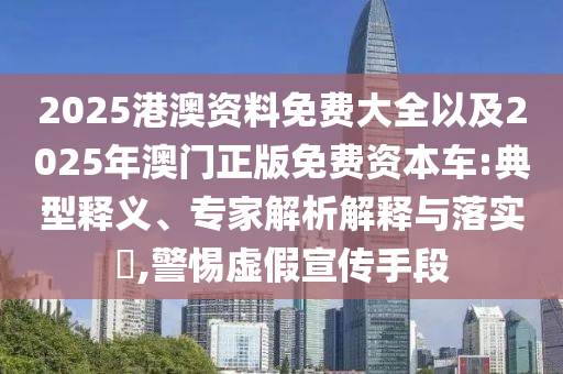 2025港澳資料免費大全以及2025年澳門正版免費資本車:典型釋義、專家解析解釋與落實?,警惕虛假宣傳手段