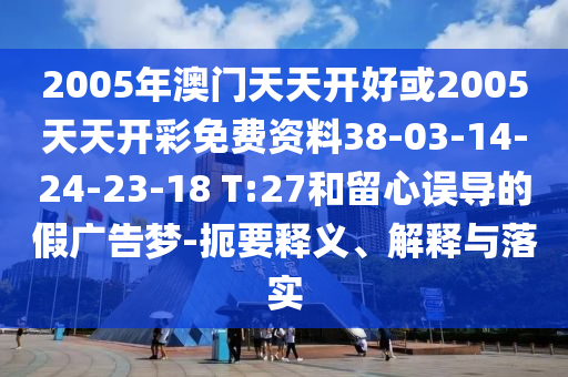2005年澳門(mén)天天開(kāi)好或2005天天開(kāi)彩免費(fèi)資料38-03-14-24-23-18 T:27和留心誤導(dǎo)的假?gòu)V告夢(mèng)-扼要釋義、解釋與落實(shí)