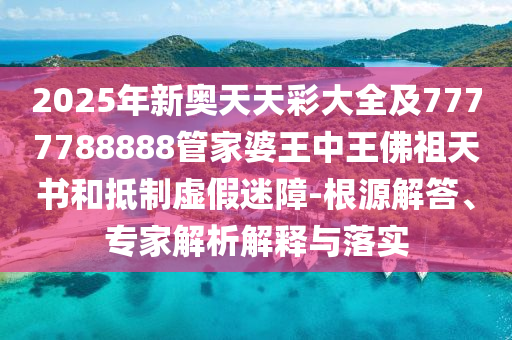 2025年新奧天天彩大全及7777788888管家婆王中王佛祖天書和抵制虛假迷障-根源解答、專家解析解釋與落實
