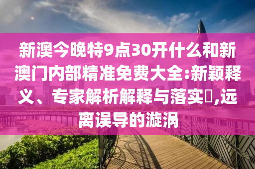 新澳今晚特9點(diǎn)30開什么和新澳門內(nèi)部精準(zhǔn)免費(fèi)大全:新穎釋義、專家解析解釋與落實(shí)?,遠(yuǎn)離誤導(dǎo)的漩渦