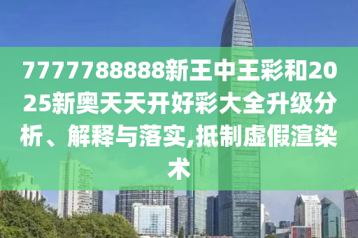 7777788888新王中王彩和2025新奧天天開好彩大全升級分析、解釋與落實,抵制虛假渲染術(shù)