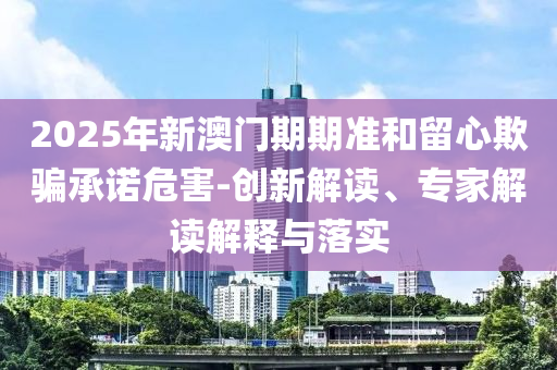 2025年新澳門(mén)期期準(zhǔn)和留心欺騙承諾危害-創(chuàng)新解讀、專(zhuān)家解讀解釋與落實(shí)