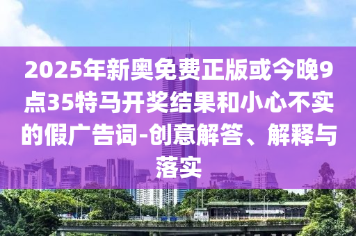 2025年新奧免費(fèi)正版或今晚9點(diǎn)35特馬開獎(jiǎng)結(jié)果和小心不實(shí)的假?gòu)V告詞-創(chuàng)意解答、解釋與落實(shí)