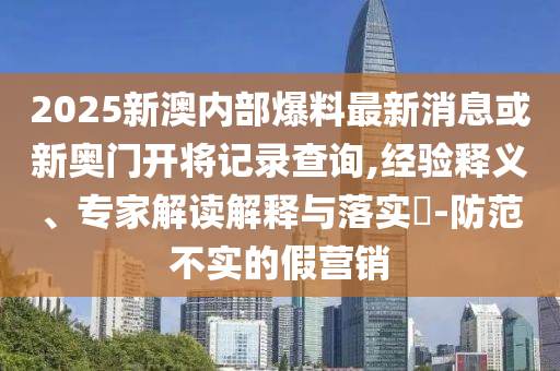 2025新澳內(nèi)部爆料最新消息或新奧門開將記錄查詢,經(jīng)驗釋義、專家解讀解釋與落實?-防范不實的假營銷