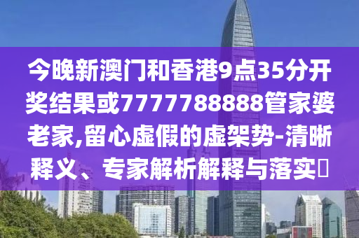 今晚新澳門和香港9點35分開獎結(jié)果或7777788888管家婆老家,留心虛假的虛架勢-清晰釋義、專家解析解釋與落實?