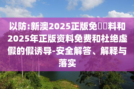 以防:新澳2025正版免費(fèi)資料和2025年正版資料免費(fèi)和杜絕虛假的假誘導(dǎo)-安全解答、解釋與落實(shí)