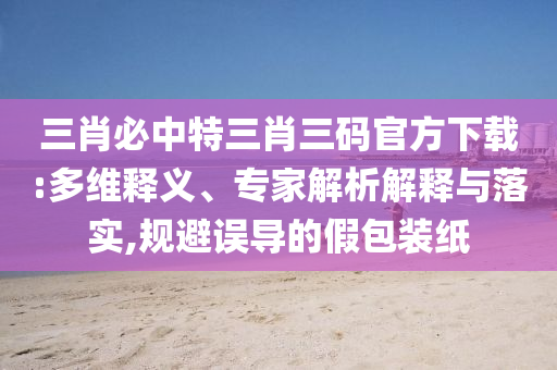 三肖必中特三肖三碼官方下載:多維釋義、專家解析解釋與落實,規(guī)避誤導的假包裝紙