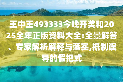 王中王493333今晚開獎和2025全年正版資料大全:全景解答、專家解析解釋與落實(shí),抵制誤導(dǎo)的假把式