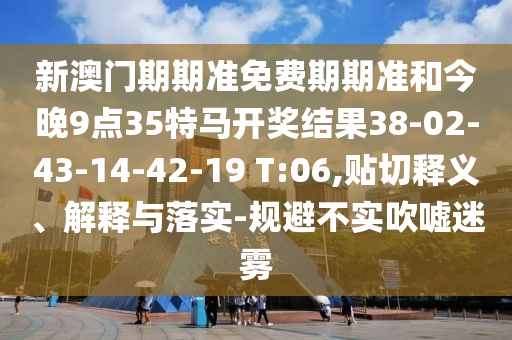 新澳門期期準(zhǔn)免費(fèi)期期準(zhǔn)和今晚9點(diǎn)35特馬開獎(jiǎng)結(jié)果38-02-43-14-42-19 T:06,貼切釋義、解釋與落實(shí)-規(guī)避不實(shí)吹噓迷霧