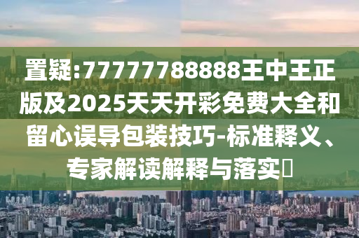 置疑:77777788888王中王正版及2025天天開彩免費(fèi)大全和留心誤導(dǎo)包裝技巧-標(biāo)準(zhǔn)釋義、專家解讀解釋與落實(shí)?