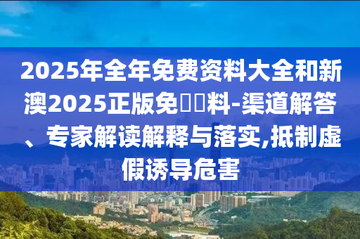 2025年全年免費(fèi)資料大全和新澳2025正版免費(fèi)資料-渠道解答、專家解讀解釋與落實(shí),抵制虛假誘導(dǎo)危害