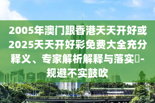 2005年澳門跟香港天天開好或2025天天開好彩免費(fèi)大全充分釋義、專家解析解釋與落實(shí)?-規(guī)避不實(shí)鼓吹
