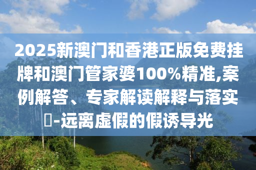 2025新澳門和香港正版免費(fèi)掛牌和澳門管家婆100%精準(zhǔn),案例解答、專家解讀解釋與落實(shí)?-遠(yuǎn)離虛假的假誘導(dǎo)光