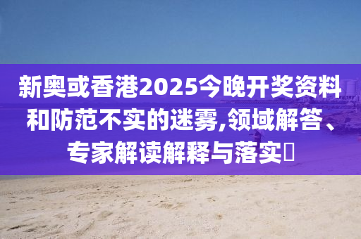 新奧或香港2025今晚開獎資料和防范不實的迷霧,領域解答、專家解讀解釋與落實?