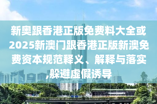 新奧跟香港正版免費(fèi)料大全或2025新澳門(mén)跟香港正版新澳免費(fèi)資本規(guī)范釋義、解釋與落實(shí),躲避虛假誘導(dǎo)