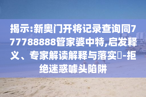 揭示:新奧門開將記錄查詢同777788888管家婆中特,啟發(fā)釋義、專家解讀解釋與落實(shí)?-拒絕迷惑噱頭陷阱