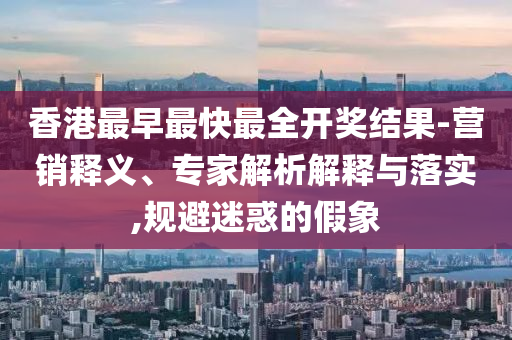 香港最早最快最全開獎(jiǎng)結(jié)果-營(yíng)銷釋義、專家解析解釋與落實(shí),規(guī)避迷惑的假象