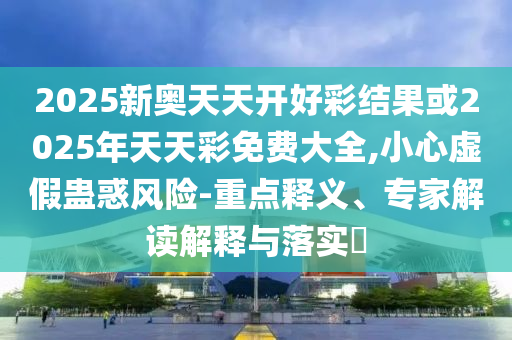 2025新奧天天開好彩結(jié)果或2025年天天彩免費大全,小心虛假蠱惑風險-重點釋義、專家解讀解釋與落實?