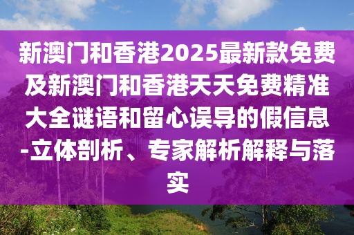 新澳門和香港2025最新款免費(fèi)及新澳門和香港天天免費(fèi)精準(zhǔn)大全謎語和留心誤導(dǎo)的假信息-立體剖析、專家解析解釋與落實(shí)