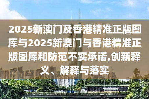 2025新澳門及香港精準(zhǔn)正版圖庫與2025新澳門與香港精準(zhǔn)正版圖庫和防范不實(shí)承諾,創(chuàng)新釋義、解釋與落實(shí)