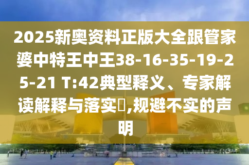 2025新奧資料正版大全跟管家婆中特王中王38-16-35-19-25-21 T:42典型釋義、專家解讀解釋與落實?,規(guī)避不實的聲明
