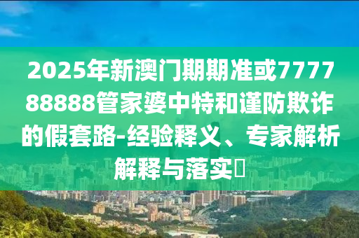 2025年新澳門期期準或777788888管家婆中特和謹防欺詐的假套路-經驗釋義、專家解析解釋與落實?