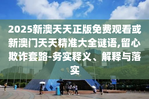 2025新澳天天正版免費觀看或新澳門天天精準大全謎語,留心欺詐套路-務實釋義、解釋與落實