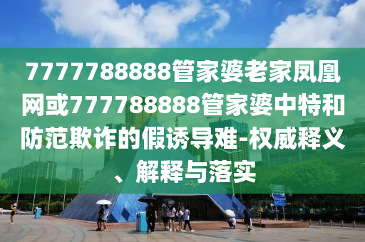 7777788888管家婆老家鳳凰網(wǎng)或777788888管家婆中特和防范欺詐的假誘導難-權威釋義、解釋與落實