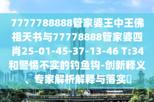 7777788888管家婆王中王佛祖天書與77778888管家婆四肖25-01-45-37-13-46 T:34和警惕不實的釣魚鉤-創(chuàng)新釋義、專家解析解釋與落實?