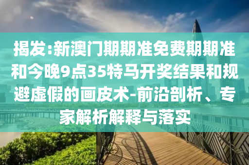 揭發(fā):新澳門期期準免費期期準和今晚9點35特馬開獎結(jié)果和規(guī)避虛假的畫皮術(shù)-前沿剖析、專家解析解釋與落實