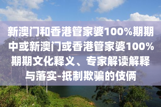 新澳門和香港管家婆100%期期中或新澳門或香港管家婆100%期期文化釋義、專家解讀解釋與落實-抵制欺騙的伎倆