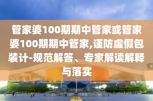 管家婆100期期中管家或管家婆100期期中管家,謹防虛假包裝計-規(guī)范解答、專家解讀解釋與落實
