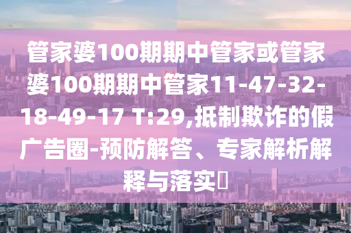 管家婆100期期中管家或管家婆100期期中管家11-47-32-18-49-17 T:29,抵制欺詐的假廣告圈-預防解答、專家解析解釋與落實?