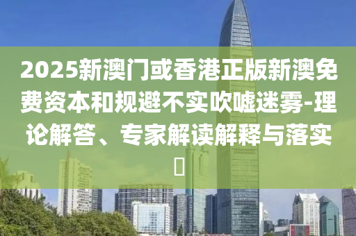 2025新澳門或香港正版新澳免費資本和規(guī)避不實吹噓迷霧-理論解答、專家解讀解釋與落實?