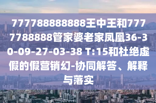 777788888888王中王和7777788888管家婆老家鳳凰36-30-09-27-03-38 T:15和杜絕虛假的假營(yíng)銷幻-協(xié)同解答、解釋與落實(shí)