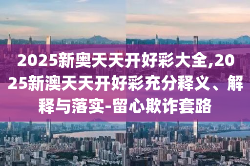 2025新奧天天開好彩大全,2025新澳天天開好彩充分釋義、解釋與落實(shí)-留心欺詐套路
