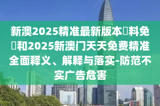 新澳2025精準(zhǔn)最新版本資料免費(fèi)和2025新澳門天天免費(fèi)精準(zhǔn)全面釋義、解釋與落實(shí)-防范不實(shí)廣告危害