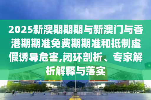 2025新澳期期期與新澳門與香港期期準(zhǔn)免費期期準(zhǔn)和抵制虛假誘導(dǎo)危害,閉環(huán)剖析、專家解析解釋與落實