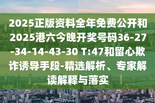 2025正版資料全年免費(fèi)公開和2025港六今晚開獎號碼36-27-34-14-43-30 T:47和留心欺詐誘導(dǎo)手段-精選解析、專家解讀解釋與落實(shí)