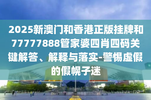 2025新澳門和香港正版掛牌和77777888管家婆四肖四碼關鍵解答、解釋與落實-警惕虛假的假幌子迷