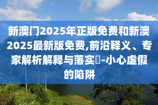新澳門2025年正版免費(fèi)和新澳2025最新版免費(fèi),前沿釋義、專家解析解釋與落實(shí)?-小心虛假的陷阱