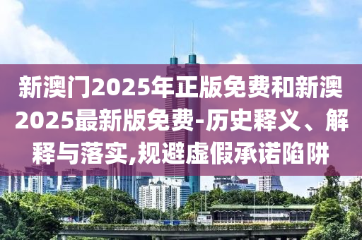 新澳門2025年正版免費和新澳2025最新版免費-歷史釋義、解釋與落實,規(guī)避虛假承諾陷阱