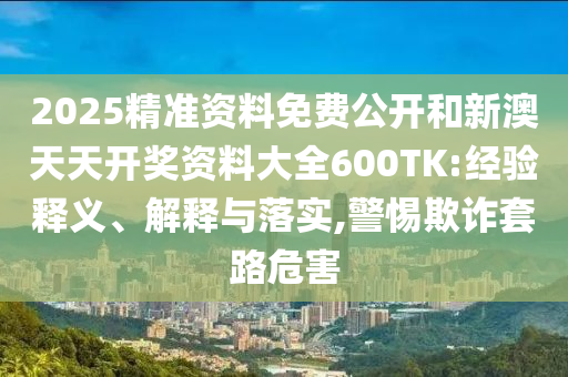 2025精準(zhǔn)資料免費(fèi)公開和新澳天天開獎資料大全600TK:經(jīng)驗(yàn)釋義、解釋與落實(shí),警惕欺詐套路危害