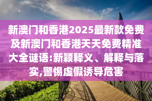新澳門和香港2025最新款免費(fèi)及新澳門和香港天天免費(fèi)精準(zhǔn)大全謎語:新穎釋義、解釋與落實(shí),警惕虛假誘導(dǎo)危害